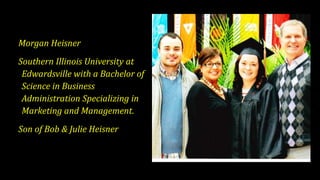 Morgan Heisner
Southern Illinois University at
Edwardsville with a Bachelor of
Science in Business
Administration Specializing in
Marketing and Management.
Son of Bob & Julie Heisner
 