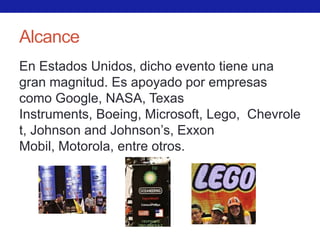Alcance
En Estados Unidos, dicho evento tiene una
gran magnitud. Es apoyado por empresas
como Google, NASA, Texas
Instruments, Boeing, Microsoft, Lego, Chevrole
t, Johnson and Johnson’s, Exxon
Mobil, Motorola, entre otros.
 