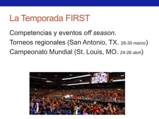 La Temporada FIRST
Competencias y eventos off season.
Torneos regionales (San Antonio, TX. 28-30 marzo)
Campeonato Mundial (St. Louis, MO. 24-26 abril)
 