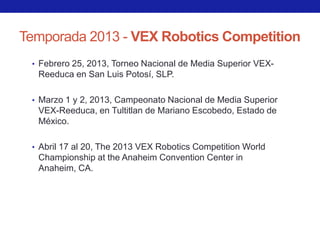 Temporada 2013 - VEX Robotics Competition
 • Febrero 25, 2013, Torneo Nacional de Media Superior VEX-
  Reeduca en San Luis Potosí, SLP.

 • Marzo 1 y 2, 2013, Campeonato Nacional de Media Superior
  VEX-Reeduca, en Tultitlan de Mariano Escobedo, Estado de
  México.

 • Abril 17 al 20, The 2013 VEX Robotics Competition World
  Championship at the Anaheim Convention Center in
  Anaheim, CA.
 