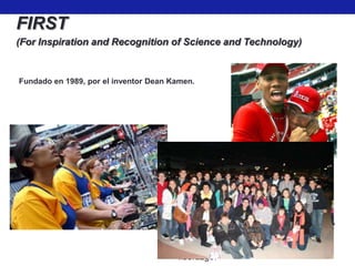 FIRST
(For Inspiration and Recognition of Science and Technology)


Fundado en 1989, por el inventor Dean Kamen.




                                       Misión
                                       Inspirar gente joven a ser líderes en la
                                       ciencia y la tecnología, involucrándolos
                                       en un atractivo programa basado en
                                       mentores en el cual desarrollan
                                       ciencia, ingeniería y habilidades
                                       tecnológicas, que inspiran motivación, y
                                       que promueven capacidades como la
                                       autoconfianza, la comunicación y el
                                       liderazgo.
 