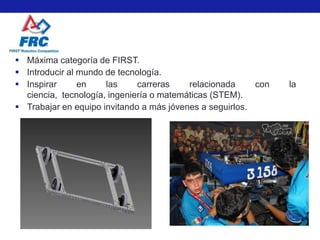  Máxima categoría de FIRST.
 Introducir al mundo de tecnología.
 Inspirar      en    las     carreras    relacionada     con   la
  ciencia, tecnología, ingeniería o matemáticas (STEM).
 Trabajar en equipo invitando a más jóvenes a seguirlos.
 