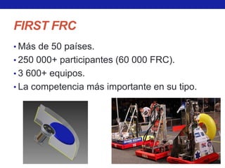 FIRST FRC
• Más de 50 países.
• 250 000+ participantes (60 000 FRC).
• 3 600+ equipos.
• La competencia más importante en su tipo.
 