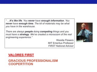 “ …It’s like life. You never have enough information. You
never have enough time. The kit of materials may be what
you have in the warehouse.

There are always people doing competing things and you
must have a strategy. We’ve created a microcosm of the real
engineering experience.”
                                            Woodie Flowers
                                     MIT Emeritus Professor
                                      FIRST National Advisor


  VALORES FIRST
  GRACIOUS PROFESSIONALISM
  COOPERTITION
 
