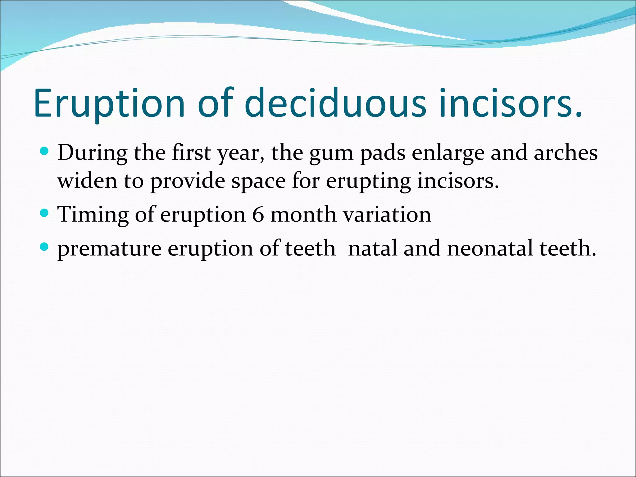 Eruption of deciduous incisors. During the first year, the gum pads enlarge and arches widen to provide space for erupting incisors. Timing of eruption 6 month variation  premature eruption of teeth  natal and neonatal teeth. 