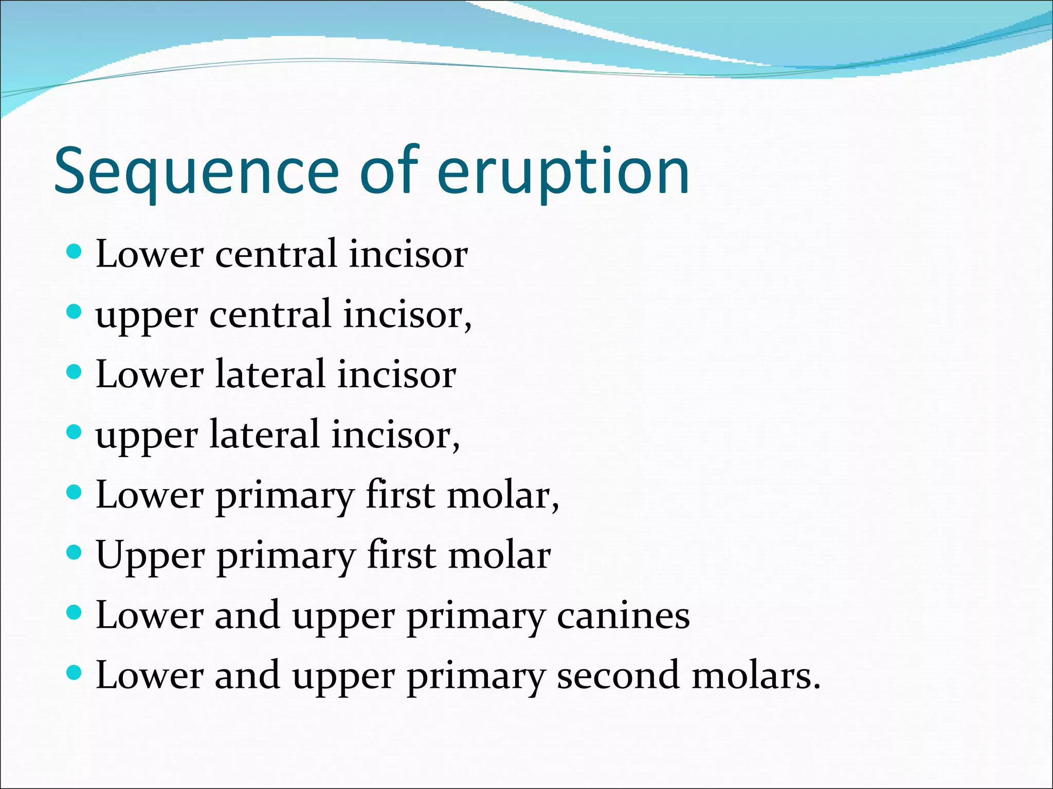 Sequence of eruption Lower central incisor upper central incisor, Lower lateral incisor upper lateral incisor, Lower primary first molar, Upper primary first molar Lower and upper primary canines Lower and upper primary second molars. 
