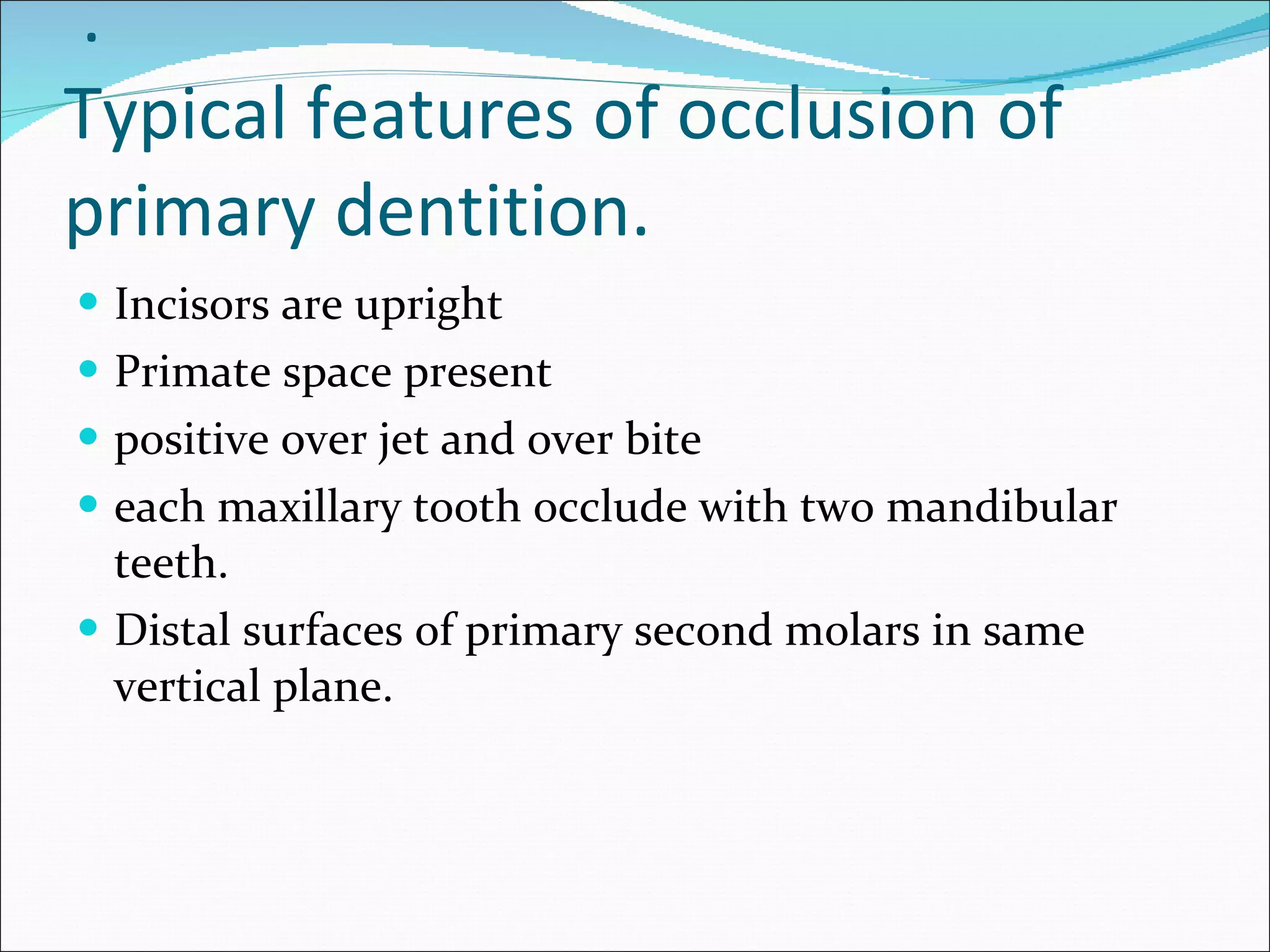   . Typical features of occlusion of primary dentition. Incisors are upright Primate space present positive over jet and over bite each maxillary tooth occlude with two mandibular teeth. Distal surfaces of primary second molars in same vertical plane. 