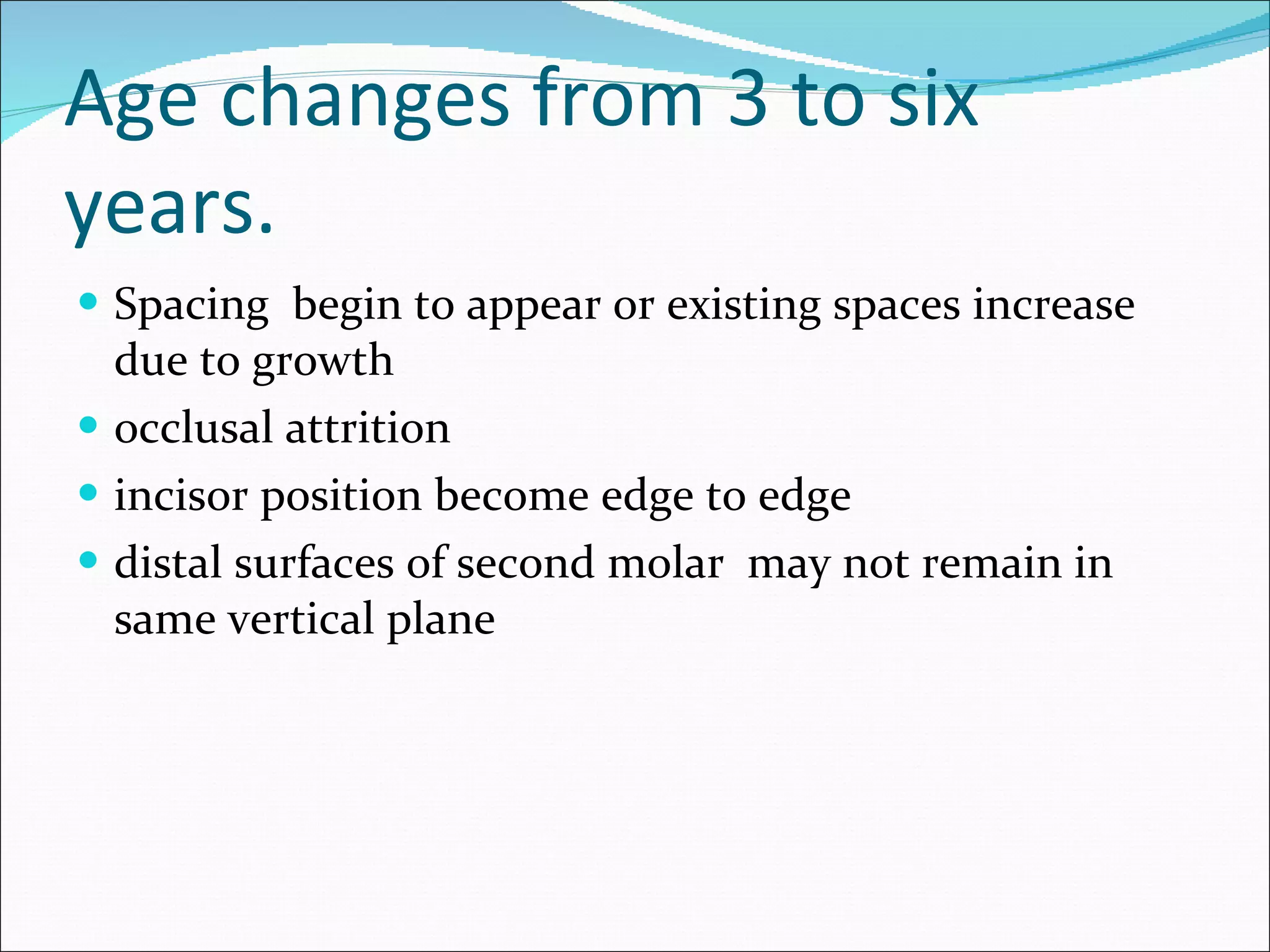 Age changes from 3 to six years. Spacing  begin to appear or existing spaces increase due to growth occlusal attrition incisor position become edge to edge distal surfaces of second molar  may not remain in same vertical plane 