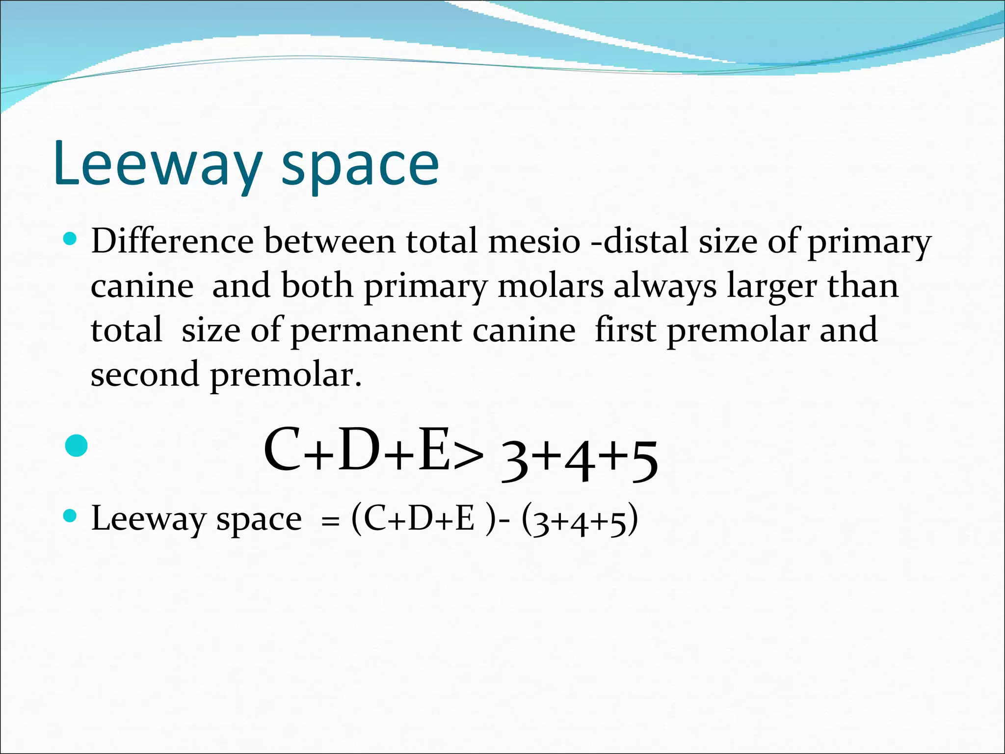 Leeway space Difference between total mesio -distal size of primary canine  and both primary molars always larger than total  size of permanent canine  first premolar and second premolar. C+D+E> 3+4+5  Leeway space  = (C+D+E )- (3+4+5) 