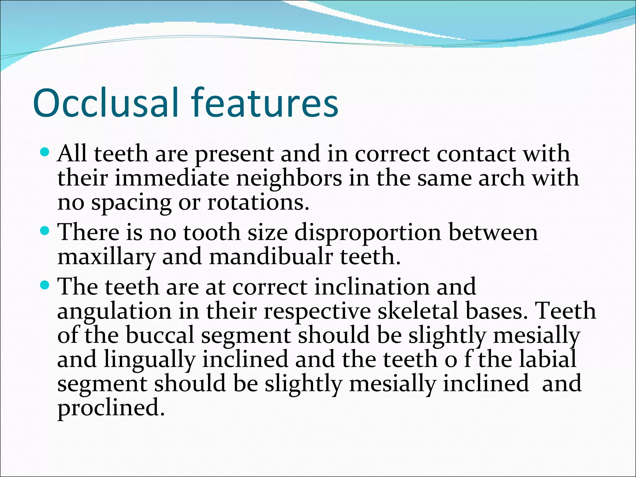Occlusal features All teeth are present and in correct contact with their immediate neighbors in the same arch with no spacing or rotations.  There is no tooth size disproportion between maxillary and mandibualr teeth. The teeth are at correct inclination and angulation in their respective skeletal bases. Teeth of the buccal segment should be slightly mesially and lingually inclined and the teeth o f the labial segment should be slightly mesially inclined  and proclined.  