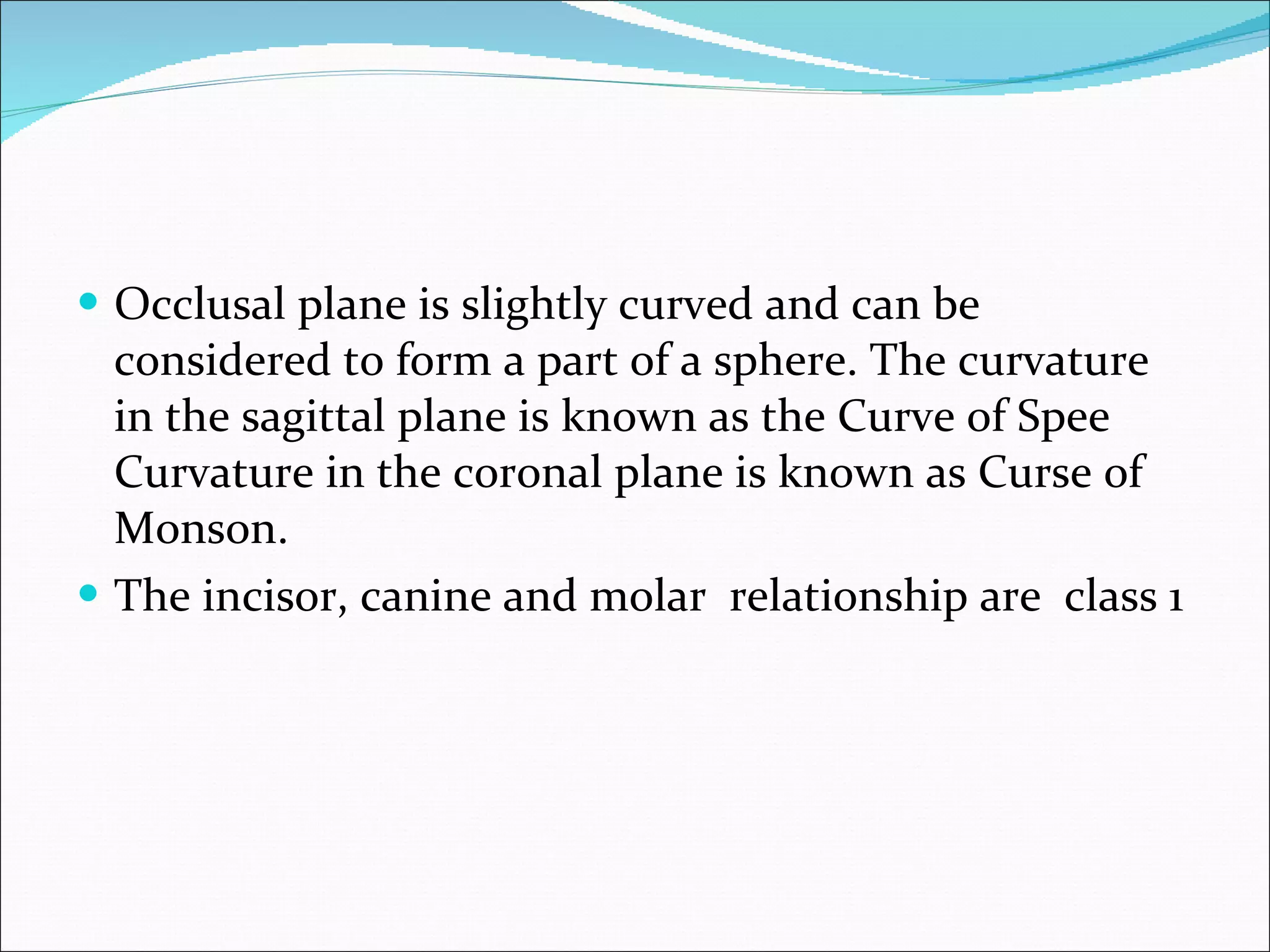 Occlusal plane is slightly curved and can be considered to form a part of a sphere. The curvature in the sagittal plane is known as the Curve of Spee Curvature in the coronal plane is known as Curse of Monson. The incisor, canine and molar  relationship are  class 1 