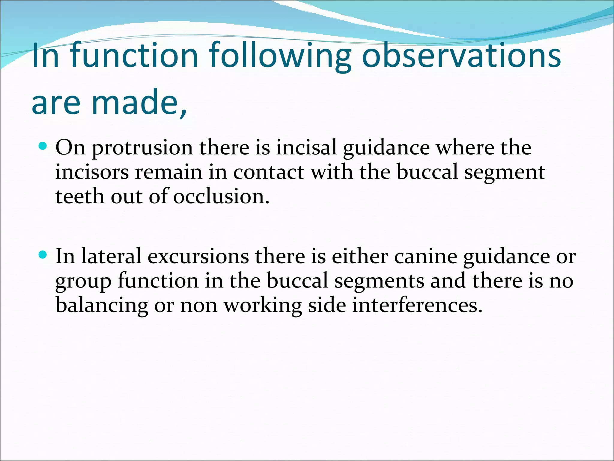 In function following observations are made, On protrusion there is incisal guidance where the incisors remain in contact with the buccal segment teeth out of occlusion. In lateral excursions there is either canine guidance or group function in the buccal segments and there is no balancing or non working side interferences.  