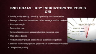 END GOALS : KEY INDICATORS TO FOCUS
ON!
• Hourly , daily, weekly , monthly , quarterly and annual sales
• Average order size (sometimes called average market basket)
• Average margin
• Conversion rate
• New customer orders versus returning customer sales
• Cost of goods sold
• Product affinity (which products are purchased together)
• Product relationship (which products are viewed consecutively)
• Competitive pricing
 
