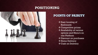 POSITIONING
Easy locating of
Restraunts
Competitive prices
Availability of various
options and Menu’s on
one Platform
Discount on purchases
Home Delivery
Cash on Delivery
 