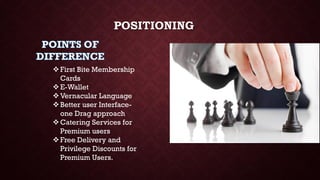 POSITIONING
First Bite Membership
Cards
E-Wallet
Vernacular Language
Better user Interface-
one Drag approach
Catering Services for
Premium users
Free Delivery and
Privilege Discounts for
Premium Users.
 