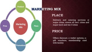MARKETING MIX
PLACE
PRICE
Delivery and catering services at
major cities, covers all tier1 cities and
major tier2 and tier 3 cities
Offers discount, e wallet options, e-
gift vouchers, membership card
with facility
 