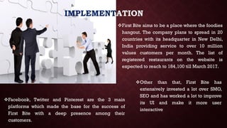 IMPLEMENTATION
Other than that, First Bite has
extensively invested a lot over SMO,
SEO and has worked a lot to improve
its UI and make it more user
interactive
First Bite aims to be a place where the foodies
hangout. The company plans to spread in 20
countries with its headquarter in New Delhi,
India providing service to over 10 million
values customers per month. The list of
registered restaurants on the website is
expected to reach to 184,100 till March 2017.
Facebook, Twitter and Pinterest are the 3 main
platforms which made the base for the success of
First Bite with a deep presence among their
customers.
 