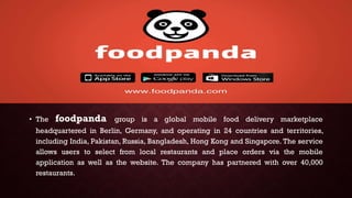 • The foodpanda group is a global mobile food delivery marketplace
headquartered in Berlin, Germany, and operating in 24 countries and territories,
including India, Pakistan, Russia, Bangladesh, Hong Kong and Singapore. The service
allows users to select from local restaurants and place orders via the mobile
application as well as the website. The company has partnered with over 40,000
restaurants.
 