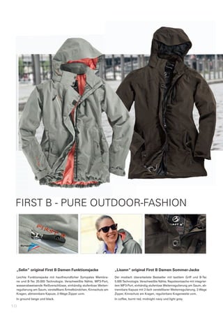 FIRST B - PURE OUTDOOR-FASHION




 „Selin“	original	First	B	Damen	Funktionsjacke                            „Lisann“	original	First	B	Damen	Sommer-Jacke
 Leichte	 Funktionsjacke	 mit	 hautfreundlicher	 Sympatex	 Membra-        Der	 modisch	 überarbeitete	 Bestseller	 mit	 textilem	 Griff	 und	 B-Tec	
 ne	 und	 B-Tec	 20.000	 Technologie.	 Verschweißte	 Nähte,	 MP3-Port,	   5.000	Technologie.	Verschweißte	Nähte,	Napoleontasche	mit	integrier-
 wasserabweisende	Reißverschlüsse,	einhändig	stufenlose	Weiten-           tem	MP3-Port,	einhändig	stufenlose	Weitenregulierung	am	Saum,	ab-
 regulierung	am	Saum,	verstellbare	Ärmelbündchen,	Kinnschutz	am	          trennbare	Kapuze	mit	2-fach	verstellbarer	Weitenregulierung,	2-Wege	
 Kragen,	abtrennbare	Kapuze,	2-Wege	Zipper	uvm.                           Zipper,	Kinnschutz	am	Kragen,	regulierbare	Kragenweite	uvm.
 In	ground	beige	und	black.                                               In	coffee,	burnt	red,	midnight	navy	und	light	grey.

10
 
