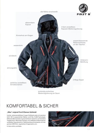 alle	Nähte	verschweißt




                              abtrennbare
                              Kapuze
                                                                               2-fach	verstellbare	
                                                                               Kapuzen-Weitenregulierung



               Kinnschutz	am	Kragen


                                                                                             wasserabweisende
                                                                                             Reißverschlüsse
                                                                                             an	den	Taschen
           wasserdicht




   winddicht

                                                                                                     Unterarm-	
                                                                                                     Belüftung


atmungsaktiv




                                                                                            2-Wege	Zipper
     stufenlos	verstellbare
     Ärmelbündchen



                                                   einhändig	stufenlose
                                                   Weitenregulierung	am	Saum




KOMFORTABEL & SICHER
„Nika“	original	First	B	Damen	Softshell
Leichte,	widerstandsfähige	3-Lagen-Softshell-Jacke	mit	weichem	
Griff,	100	%	wasserdichten	Nähten	und	B-Tec	15.000	Technologie.	
Effiziente	Wärmeisolierung	bei	leichterem	Gewicht	und	höchstem	
Tragekomfort.	Besonders	leichtes	und	reißfestes	Außenmaterial,	
verstärkter	Kapuzenschirm,	Reißverschluss-Innentasche	mit	inte-
griertem	MP3-Port,	regulierbare	Kragenweite	uvm.
In	blue	anthra	und	black.

                                                                                                             13
 