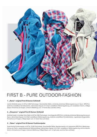 1                                                                                                              3

                                                      2



 FIRST B - PURE OUTDOOR-FASHION
 1.	„Rania“	original	First	B	Damen	Softshell
 Leichte	Softshell-Jacke	mit	B-Tec	8.000	Technologie.	Verschweißte	Nähte,	einhändig	stufenlose	Weitenregulierung	am	Saum,	MP3-Port,	
 stufenlos	verstellbare	Ärmelbündchen,	abtrennbare	Kapuze	mit	2-fach	verstellbarer	Weitenregulierung	und	verstärktem	Schirm,	2-Wege	
 Zipper,	Kinnschutz	am	Kragen,	Unterarm-Belüftung	uvm.	In	french	blue	und	blue	anthra.


 2.	„Chayenne“	original	First	B	Damen	Softshell
 Softshell-Jacke	in	trendiger	Karo-Optik	mit	B-Tec	3.000	Technologie.	Innenliegender	MP3-Port,	einhändig	stufenlose	Weitenregulierung	am	
 Saum,	abtrennbare	Kapuze	mit	2-fach	verstellbarer	Weitenregulierung,	stufenlos	verstellbare	Ärmelbündchen,	regulierbare	Kragenweite,	
 Kinnschutz	am	Kragen,	2-Wege	Zipper	uvm.	In	french	blue	und	black.


 3.	„Tabea“	original	First	B	Damen	Funktionsjacke
 Super-leichte	Funtkionsjacke	mit	B-Tec	10.000	Technologie.	Verschweißte	Nähte,	Napoleontasche	mit	integriertem	MP3-Port,	Weitenregu-
 lierung	am	Saum,	wasserabweisende	Reißverschlüsse,	abtrennbare	Kapuze	mit	2-fach	verstellbarer	Weitenregulierung	und	formbarem	
 Schirm,	Kinnschutz	am	Kragen,	Unterarm-Belüftung,	2-Wege	Zipper	uvm.	In	light	grey,	summer	lilac	und	black.

14
 