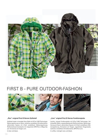 FIRST B - PURE OUTDOOR-FASHION




 „Ron“	original	First	B	Herren	Softshell                                 „Lino“	original	First	B	Herren	Funktionsjacke
 Softshell-Jacke	in	trendiger	Karo-Optik	mit	B-Tec	3.000	Technologie.	   Leichte,	 robuste	 Funktionsjacke	 mit	 B-Tec	 5.000	 Technologie.	 Ver-
 Weitenregulierung	am	Saum,	stufenlos	verstellbare	Ärmelbündchen,	       schweißte	Nähte,	wasserabweisende	Reißverschlüsse,	Weitenregu-
 abtrennbare	 Kapuze	 mit	 2-fach	 verstellbarer	 Weitenregulierung,	    lierung	am	Saum,	abtrennbare	Kapuze	mit	2-fach	verstellbarer	Wei-
 Reißverschluss-Innentasche	mit	integriertem	MP3-Port,	2-Wege	Zip-       tenregulierung,	 Kinnschutz	 am	 Kragen,	 regulierbare	 Kragenweite,	
 per,	Kinnschutz	am	Kragen	uvm.                                          stufenlos	verstellbare	Ärmelbündchen,	MP3-Port	uvm.
 In	kiwi	und	black.                                                      In	coffee,	midnight	navy	und	black.

18
 