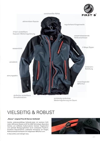 verschweißte	Nähte
                                                          verschweißte Nähte



                        abtrennbare	Kapuze
                        abtrennbare Kapuze
                                                                                 regulierbare	Kragenweite
                                                                                 regulierbare Kragenweite



        2-fach	verstellbare	
        2-fach verstellbare
        Kapuzen-Weitenregulierung
                                                                                            wasserabweisende
                                                                                            Reißverschlüsse




                                                                                                       2-Wege	Zipper
                                                                                                       2-Wege
        wasserdicht




   winddicht

                                                                                                            Unterarm-
                                                                                                            Belüftung


atmungsaktiv


                                                                                                  innenliegender
                                                                                                  MP3-Port




          stufenlos	verstellbare
          stufenlos verstellbare
          Ärmelbündchen
                                                                      einhändig	stufenlose
                                                                      Weitenregulierung	am	Saum




VIELSEITIG & ROBUST
„Rocco“	original	First	B	Herren	Softshell
Leichte,	 widerstandsfähige	 Softshell-Jacke	 mit	 weichem	 Griff,	
vielen	raffinierten	Details	und	B-Tec	8.000	Technologie.	Besonders	
leichtes	 und	 reißfestes	 Außenmaterial,	 höchster	 Tragekomfort	
und	 optimale	 Bewegungsfreiheit	 durch	 verbesserte	 Passform,	
formbarer	 Kapuzenschirm,	 praktischer	 Kinnschutz	 am	 Kragen,	
Reißverschlussinnentasche	mit	integriertem	MP3-Port	uvm.
In	blue	anthra	und	midnight	navy.

                                                                                                                    21
 