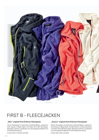 Jolie




                                                                                                             Jolie
       Neo

                                                                 Aurora




 FIRST B - FLEECEJACKEN
 „Neo“	original	First	B	Herren	Fleecejacke                                „Aurora“	original	First	B	Damen	Fleecejacke
 Herren	 Fleecejacke	 mit	 dekorativen	 Overlook-Nähten,	 angeschnit-     Damen	Fleecejacke	mit	dekorativen	Overlook-Nähten,	angeschnit-
 tener	 Kapuze,	 2-Wege	 Zipper	 und	 Fleece	 B-Tec	 280	 Technologie.	   tener	Kapuze,	2-Wege	Zipper,	Ärmelbündchen	mit	Daumenschlaufe	
 Besonders	weiches,	winddichtes	und	atmungsaktives	Material	mit	          und	Fleece	B-Tec	280	Technologie.	Besonders	weiches,	winddichtes	
 Anti-Pilling-Ausrüstung.                                                 und	atmungsaktives	Material	mit	Anti-Pilling-Ausrüstung.
 In	blue	anthra,	true	blue	und	black.                                     In	lilac,	blue	anthra	und	black.

24
 