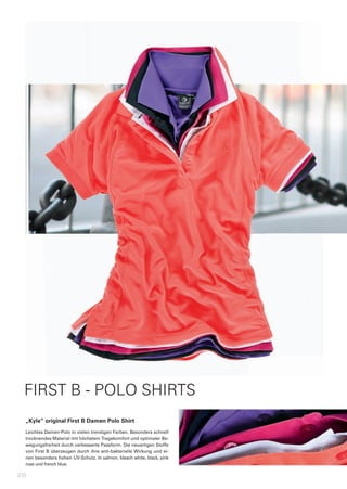FIRST B - POLO SHIRTS
 „Kyle“	original	First	B	Damen	Polo	Shirt
 Leichtes	Damen-Polo	in	vielen	trendigen	Farben.	Besonders	schnell	
 trocknendes	Material	mit	höchstem	Tragekomfort	und	optimaler	Be-
 wegungsfreiheit	durch	verbesserte	Passform.	Die	neuartigen	Stoffe	
 von	First	B	überzeugen	durch	ihre	anti-bakterielle	Wirkung	und	ei-
 nen	besonders	hohen	UV-Schutz.	In	salmon,	bleach	white,	black,	pink	
 rose	und	french	blue.

26
 