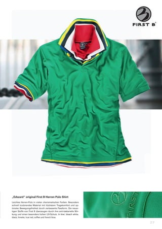 „Edward“	original	First	B	Herren	Polo	Shirt
Leichtes	 Herren-Polo	 in	 vielen	 charismatischen	 Farben.	 Besonders	
schnell	 trocknendes	 Material	 mit	 höchstem	 Tragekomfort	 und	 op-
timaler	Bewegungsfreiheit	durch	verbesserte	Passform.	Die	neuar-
tigen	Stoffe	von	First	B	überzeugen	durch	ihre	anti-bakterielle	Wir-
kung	und	einen	besonders	hohen	UV-Schutz.	In	kiwi,	bleach	white,	
black,	limette,	true	red,	coffee	und	french	blue.

                                                                          27
 