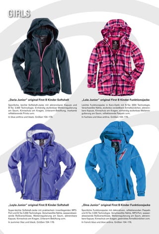 GIRLS




„Daria Junior“ original First B Kinder Softshell                     „Lola Junior“ original First B Kinder Funktionsjacke
Sportliche, leichte Softshell-Jacke mit abtrennbarer Kapuze und      Leichte Funktionsjacke in Karo-Optik mit B-Tec 3000 Technologie.
B-Tec 3.000 Technologie. Einhändig stufenlose Weitenregulierung      Verschweißte Nähte, stufenlos verstellbare Ärmelbündchen, abtrenn-
am Saum, Kinnschutz am Kragen, Unterarm-Belüftung, markante          bare Kapuze, Kinnschutz am Kragen, einhändig stufenlose Weitenre-
reflektierende Prints uvm.                                           gulierung am Saum, reflektierende Paspeln uvm.
In blue anthra und black. Größen 104 - 176.                          In fuchsia und blue anthra. Größen 104 - 176.




„Layla Junior“ original First B Kinder Softshell                     „Dina Junior“ original First B Kinder Funktionsjacke
Super-leichte Softshell-Jacke mit praktischem innenliegenden MP3-    Sportliche Funktionsjacke mit dekorativen, reflektierenden Paspeln
Port und B-Tec 5.000 Technologie. Verschweißte Nähte, wasserabwei-   und B-Tec 3.000 Technologie. Verschweißte Nähte, MP3-Port, wasser-
sende Reißverschlüsse, Weitenregulierung am Saum, abtrennbare        abweisende Reißverschlüsse, Weitenregulierung am Saum, abtrenn-
Kapuze, Kinnschutz am Kragen, Unterarm-Belüftung uvm.                bare Kapuze, Kinnschutz am Kragen, gestricktes Ärmelbündchen uvm.
In summer lilac und black. Größen 104 - 176.                         In french blue und blue anthra. Größen 104 - 176.
 