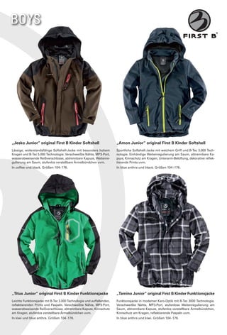 BOYS




„Jesko Junior“ original First B Kinder Softshell                       „Amon Junior“ original First B Kinder Softshell
Lässige, widerstandsfähige Softshell-Jacke mit besonders hohem         Sportliche Softshell-Jacke mit weichem Griff und B-Tec 3.000 Tech-
Kragen und B-Tec 5.000 Technologie. Verschweißte Nähte, MP3-Port,      nologie. Einhändige Weitenregulierung am Saum, abtrennbare Ka-
wasserabweisende Reißverschlüsse, abtrennbare Kapuze, Weitenre-        puze, Kinnschutz am Kragen, Unterarm-Belüftung, dekorative reflek-
gulierung am Saum, stufenlos verstellbare Ärmelbündchen uvm.           tierende Prints uvm.
In coffee und black. Größen 104 - 176.                                 In blue anthra und black. Größen 104 - 176.




„Titus Junior“ original First B Kinder Funktionsjacke                  „Tamino Junior“ original First B Kinder Funktionsjacke
Leichte Funktionsjacke mit B-Tec 3.000 Technologie und auffallenden,   Funktionsjacke in moderner Karo-Optik mit B-Tec 3000 Technologie.
reflektierenden Prints und Paspeln. Verschweißte Nähte, MP3-Port,      Verschweißte Nähte, MP3-Port, stufenlose Weitenregulierung am
wasserabweisende Reißverschlüsse, abtrennbare Kapuze, Kinnschutz       Saum, abtrennbare Kapuze, stufenlos verstellbare Ärmelbündchen,
am Kragen, stufenlos verstellbare Ärmelbündchen uvm.                   Kinnschutz am Kragen, reflektierende Paspeln uvm.
In kiwi und blue anthra. Größen 104 - 176.                             In blue anthra und kiwi. Größen 104 - 176.
 