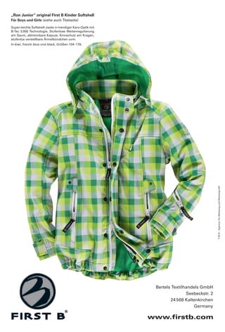 „Ron Junior“ original First B Kinder Softshell
Für Boys und Girls (siehe auch Titelseite)
Super-leichte Softshell-Jacke in trendiger Karo-Optik mit
B-Tec 3.000 Technologie. Stufenlose Weitenregulierung
am Saum, abtrennbare Kapuze, Kinnschutz am Kragen,
stufenlos verstellbare Ärmelbündchen uvm.
In kiwi, french blue und black. Größen 104 - 176.




                                                                                            T.W.O - Agentur für Werbung und Markenprofil




                                                             Bertels Textilhandels GmbH
                                                                            Seebeckstr. 2
                                                                    24 568 Kaltenkirchen
                                                                               Germany

                                                            www.firstb.com
 