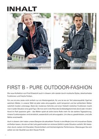 INHALT




                          DAMEN	                6	-	15                                HERREN	             16	-	23




    FIRST B - PURE OUTDOOR-FASHION
    Die	neue	Kollektion	von	First	B	besticht	auch	in	diesem	Jahr	wieder	durch	modische	Styles,	detailverliebte	
    Funktionen	und	frische	Farben.	

    Für	uns	ist	eine	Jacke	nicht	einfach	nur	ein	Kleidungsstück,	für	uns	ist	sie	ein	Teil	Lebensqualität.	Egal	bei	
    welchem	Wetter,	in	unserer	Welt	ist	jeder	stets	atmungsaktiv,	wohl	temperiert	und	bei	schlechtem	Wetter	
    natürlich	trocken	unterwegs.	Dank	der	modernen	Schnitte	und	einer	Vielzahl	nützlicher	Funktionen	macht	
    man	in	jeder	Situation	eine	gute	Figur.	Ob	man	sich	in	die	Hitze	des	Großstadtgetümmels	stürzt	oder	mit	dem	
    Hund	im	Park	spazieren	geht	–	das	Wetter	spielt	ab	sofort	keine	Rolle	mehr	für	die	weitere	Tagesplanung.	
    Unsere	Funktionsjacken	sind	winddicht,	wasserdicht	und	atmungsaktiv.	Um	dies	zu	gewährleisten,	sind	alle	
    Nähte	verschweißt.

    Auch	in	diesem	Jahr	haben	unsere	Designer	die	aktuellsten	Trends	in	eine	Mode-Linie	mit	innovativen	Styles	
    einfließen	lassen,	die	wie	auf	den	Leib	geschneidert	ein	sicheres	Gefühl	in	jeder	Situation	verleiht.	Wir	beste-
    chen	durch	Jacken	mit	Charakter,	Persönlichkeit	und	höchstmöglicher	Performance.	Überzeugen	Sie	sich	
    selbst	von	der	Qualität	aus	dem	Hause	First	B.


4
 