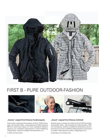 FIRST B - PURE OUTDOOR-FASHION




    „Cosima“	original	First	B	Damen	Funktionsjacke                          „Anouk“	original	First	B	Damen	Softshell
    Super-leichte,	funktionale	Sommerjacke	mit	B-Tec	10.000	Techno-         Softshell-Jacke	in	trendiger	Karo-Optik	mit	B-Tec	8.000	Technologie.	
    logie.	 Verschweißte	 Nähte,	 wasserabweisende	 Reißverschlüsse,	       Verschweißte	 Nähte,	 wasserabweisende	 Reißverschlüsse,	 MP3-
    MP3-Port,	 abtrennbare	 Kapuze	 mit	 2-fach	 verstellbarer	 Weitenre-   Port,	Handytasche,	stufenlos	verstellbare	Ärmelbündchen,	abtrenn-
    gulierung	 und	 verstärktem	 Kapuzenschirm,	 Unterarm-Belüftung,	       bare	Kapuze	mit	2-fach	verstellbarer	Weitenregulierung,	Kinnschutz	
    2-Wege	Zipper,	stufenlos	verstellbare	Ärmelbündchen	uvm.                am	Kragen,	Taillenregulierung	außen,	2-Wege	Zipper	uvm.
    In	black	und	blue	anthra.                                               In	light	grey	und	midnight	navy.

8
 