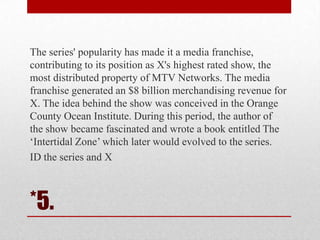 The series' popularity has made it a media franchise,
contributing to its position as X's highest rated show, the
most distributed property of MTV Networks. The media
franchise generated an $8 billion merchandising revenue for
X. The idea behind the show was conceived in the Orange
County Ocean Institute. During this period, the author of
the show became fascinated and wrote a book entitled The
‗Intertidal Zone‘ which later would evolved to the series.
ID the series and X

*5.

 