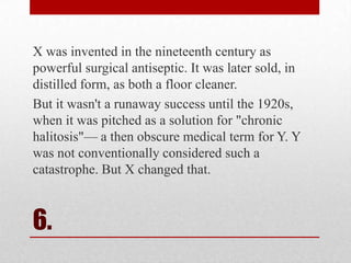 X was invented in the nineteenth century as
powerful surgical antiseptic. It was later sold, in
distilled form, as both a floor cleaner.
But it wasn't a runaway success until the 1920s,
when it was pitched as a solution for "chronic
halitosis"— a then obscure medical term for Y. Y
was not conventionally considered such a
catastrophe. But X changed that.

6.

 