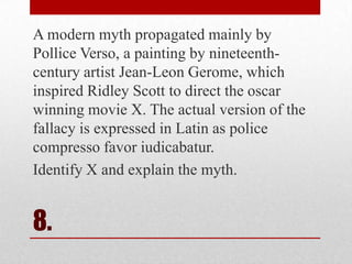 A modern myth propagated mainly by
Pollice Verso, a painting by nineteenthcentury artist Jean-Leon Gerome, which
inspired Ridley Scott to direct the oscar
winning movie X. The actual version of the
fallacy is expressed in Latin as police
compresso favor iudicabatur.
Identify X and explain the myth.

8.

 