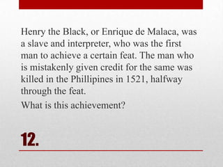 Henry the Black, or Enrique de Malaca, was
a slave and interpreter, who was the first
man to achieve a certain feat. The man who
is mistakenly given credit for the same was
killed in the Phillipines in 1521, halfway
through the feat.
What is this achievement?

12.

 