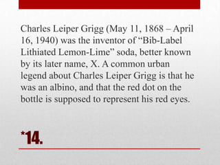 Charles Leiper Grigg (May 11, 1868 – April
16, 1940) was the inventor of ―Bib-Label
Lithiated Lemon-Lime‖ soda, better known
by its later name, X. A common urban
legend about Charles Leiper Grigg is that he
was an albino, and that the red dot on the
bottle is supposed to represent his red eyes.

*14.

 