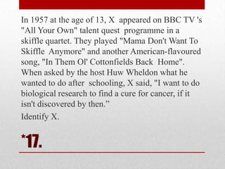In 1957 at the age of 13, X appeared on BBC TV 's
"All Your Own" talent quest programme in a
skiffle quartet. They played "Mama Don't Want To
Skiffle Anymore" and another American-flavoured
song, "In Them Ol' Cottonfields Back Home".
When asked by the host Huw Wheldon what he
wanted to do after schooling, X said, "I want to do
biological research to find a cure for cancer, if it
isn't discovered by then.‖
Identify X.

*17.

 