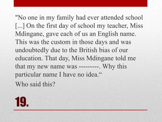 "No one in my family had ever attended school
[...] On the first day of school my teacher, Miss
Mdingane, gave each of us an English name.
This was the custom in those days and was
undoubtedly due to the British bias of our
education. That day, Miss Mdingane told me
that my new name was ---------. Why this
particular name I have no idea.―
Who said this?

19.

 