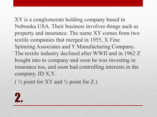 XY is a conglomerate holding company based in
Nebraska USA. Their business involves things such as
property and insurance. The name XY comes from two
textile companies that merged in 1955, X Fine
Spinning Associates and Y Manufacturing Company.
The textile industry declined after WWII and in 1962 Z
bought into to company and soon he was investing in
insurance too, and soon had controlling interests in the
company. ID X,Y.
( ½ point for XY and ½ point for Z.)

2.

 