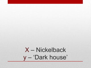 X – Nickelback
y – ‘Dark house’

 