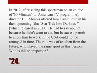 In 2012, after seeing this sportsman on an edition
of '60 Minutes' (an American TV programme),
director J. J. Abrams offered him a small role in his
then upcoming film "Star Trek Into Darkness"
(which released in 2013). He had to say no, not
because he didn't want to act, but because a permit
to allow him to work in the USA could not be
arranged in time. The role was of an alien from the
future, who played the same sport as this person.
Who is this sportsperson?

*24.

 
