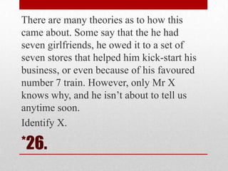 There are many theories as to how this
came about. Some say that the he had
seven girlfriends, he owed it to a set of
seven stores that helped him kick-start his
business, or even because of his favoured
number 7 train. However, only Mr X
knows why, and he isn‘t about to tell us
anytime soon.
Identify X.

*26.

 
