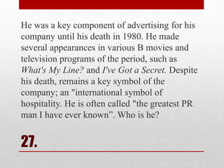 He was a key component of advertising for his
company until his death in 1980. He made
several appearances in various B movies and
television programs of the period, such as
What's My Line? and I've Got a Secret. Despite
his death, remains a key symbol of the
company; an "international symbol of
hospitality. He is often called "the greatest PR
man I have ever known‖. Who is he?

27.

 