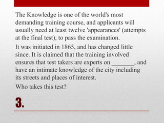 The Knowledge is one of the world's most
demanding training course, and applicants will
usually need at least twelve 'appearances' (attempts
at the final test), to pass the examination.
It was initiated in 1865, and has changed little
since. It is claimed that the training involved
ensures that test takers are experts on _______, and
have an intimate knowledge of the city including
its streets and places of interest.
Who takes this test?

3.

 