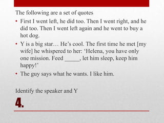 The following are a set of quotes
• First I went left, he did too. Then I went right, and he
did too. Then I went left again and he went to buy a
hot dog.
• Y is a big star… He‘s cool. The first time he met [my
wife] he whispered to her: ‗Helena, you have only
one mission. Feed _____, let him sleep, keep him
happy!‘
• The guy says what he wants. I like him.

Identify the speaker and Y

4.

 