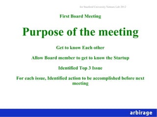 for Stanford University Venture Lab 2012


                     First Board Meeting


  Purpose of the meeting
                   Get to know Each other

       Allow Board member to get to know the Startup

                    Identified Top 3 Issue

For each issue, Identified action to be accomplished before next
                             meeting
 